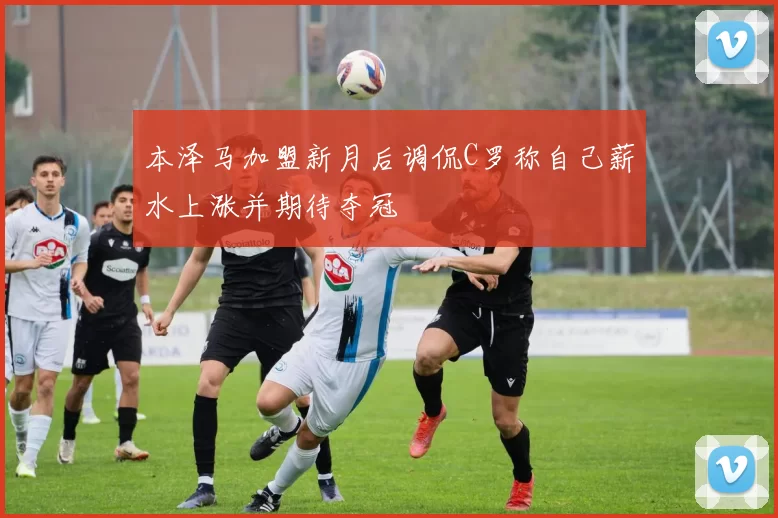 本泽马加盟新月后调侃C罗称自己薪水上涨并期待夺冠