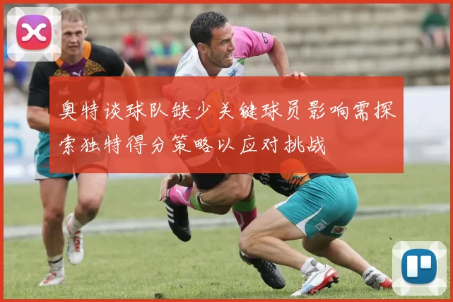 奥特谈球队缺少关键球员影响需探索独特得分策略以应对挑战