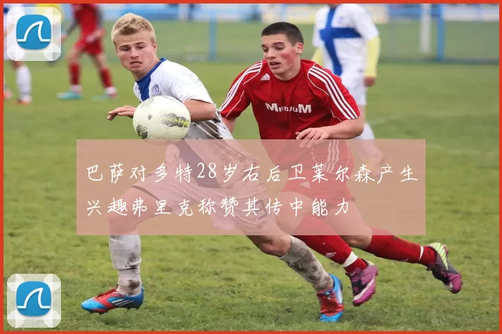 巴萨对多特28岁右后卫莱尔森产生兴趣弗里克称赞其传中能力